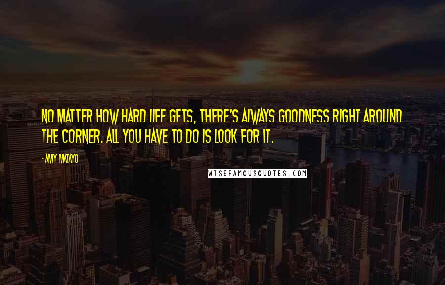 Amy Matayo Quotes: No matter how hard life gets, there's always goodness right around the corner. All you have to do is look for it.