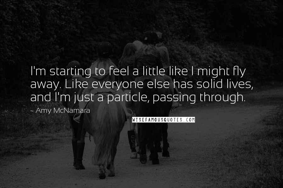 Amy McNamara Quotes: I'm starting to feel a little like I might fly away. Like everyone else has solid lives, and I'm just a particle, passing through.