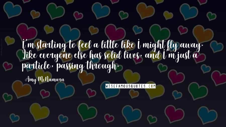 Amy McNamara Quotes: I'm starting to feel a little like I might fly away. Like everyone else has solid lives, and I'm just a particle, passing through.