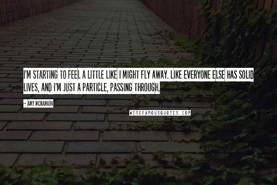 Amy McNamara Quotes: I'm starting to feel a little like I might fly away. Like everyone else has solid lives, and I'm just a particle, passing through.