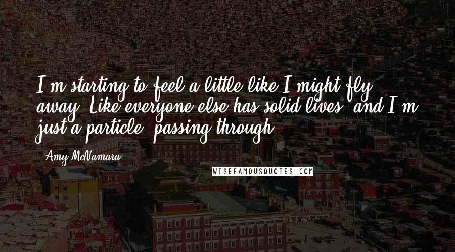 Amy McNamara Quotes: I'm starting to feel a little like I might fly away. Like everyone else has solid lives, and I'm just a particle, passing through.