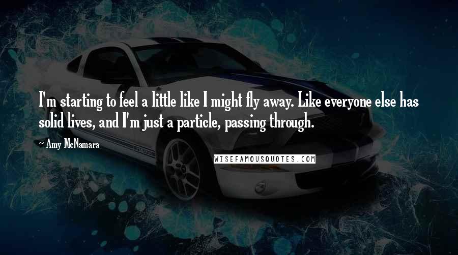 Amy McNamara Quotes: I'm starting to feel a little like I might fly away. Like everyone else has solid lives, and I'm just a particle, passing through.