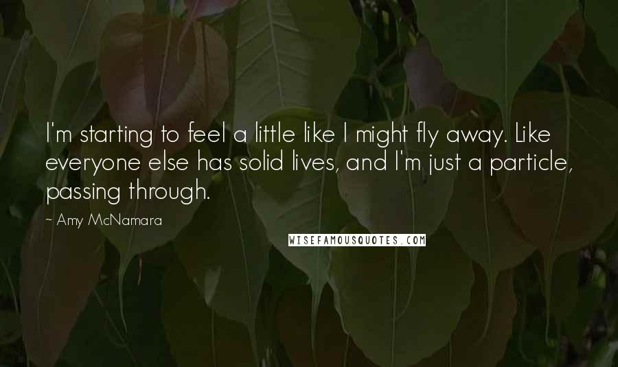 Amy McNamara Quotes: I'm starting to feel a little like I might fly away. Like everyone else has solid lives, and I'm just a particle, passing through.