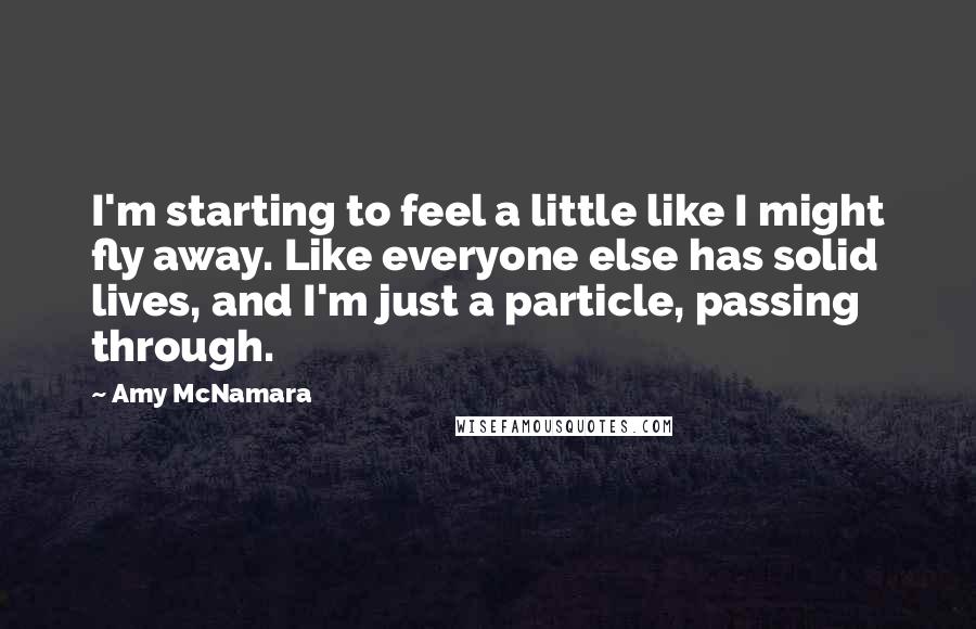 Amy McNamara Quotes: I'm starting to feel a little like I might fly away. Like everyone else has solid lives, and I'm just a particle, passing through.