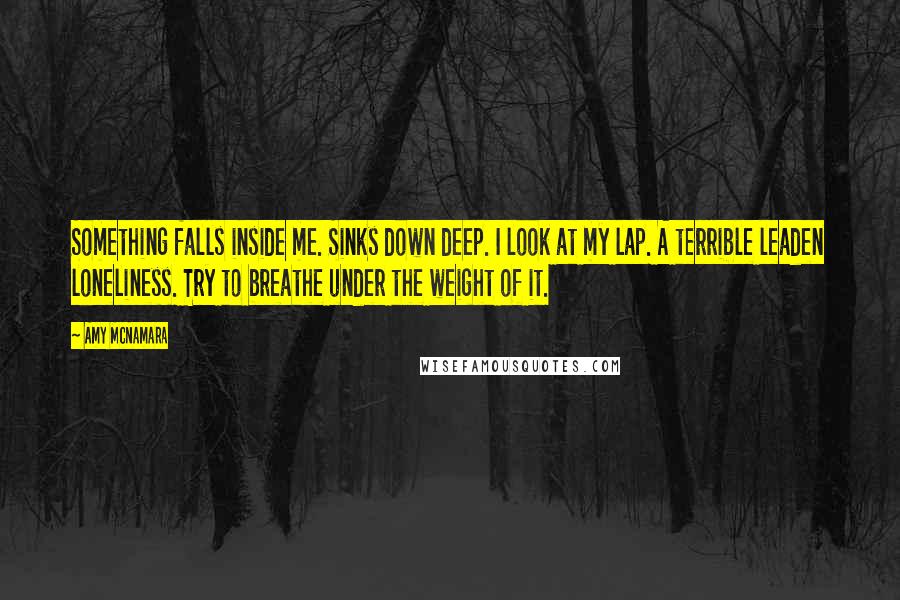 Amy McNamara Quotes: Something falls inside me. Sinks down deep. I look at my lap. A terrible leaden loneliness. Try to breathe under the weight of it.