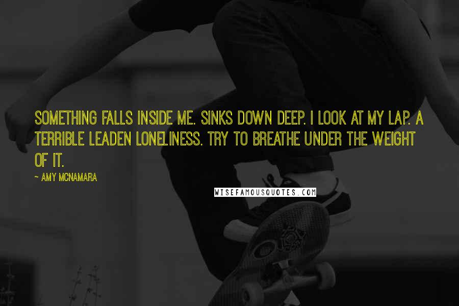 Amy McNamara Quotes: Something falls inside me. Sinks down deep. I look at my lap. A terrible leaden loneliness. Try to breathe under the weight of it.