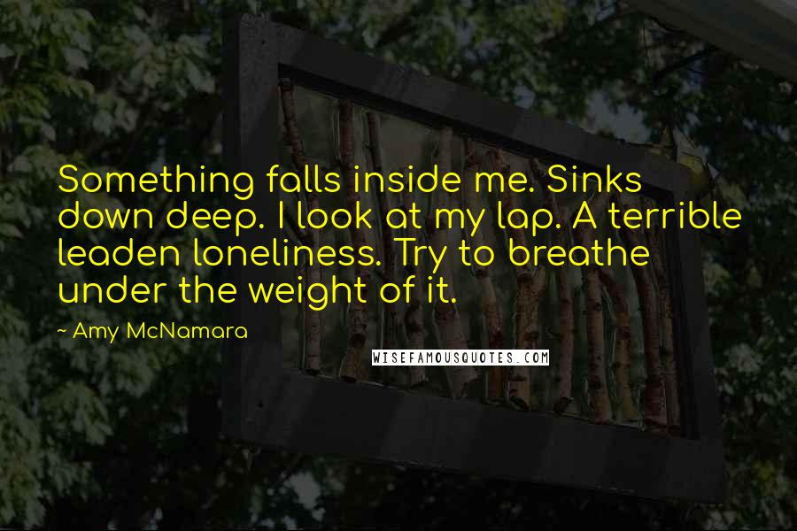 Amy McNamara Quotes: Something falls inside me. Sinks down deep. I look at my lap. A terrible leaden loneliness. Try to breathe under the weight of it.