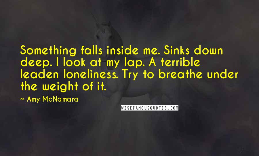 Amy McNamara Quotes: Something falls inside me. Sinks down deep. I look at my lap. A terrible leaden loneliness. Try to breathe under the weight of it.