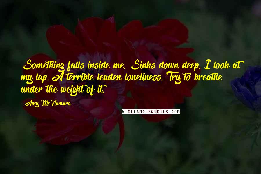 Amy McNamara Quotes: Something falls inside me. Sinks down deep. I look at my lap. A terrible leaden loneliness. Try to breathe under the weight of it.