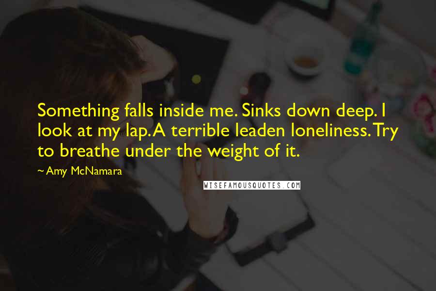 Amy McNamara Quotes: Something falls inside me. Sinks down deep. I look at my lap. A terrible leaden loneliness. Try to breathe under the weight of it.