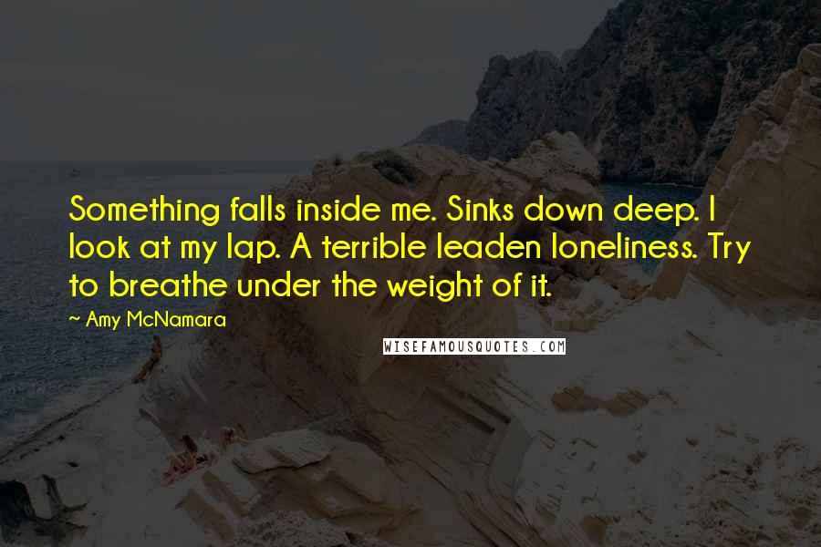 Amy McNamara Quotes: Something falls inside me. Sinks down deep. I look at my lap. A terrible leaden loneliness. Try to breathe under the weight of it.