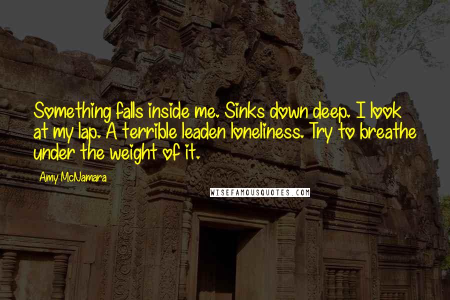 Amy McNamara Quotes: Something falls inside me. Sinks down deep. I look at my lap. A terrible leaden loneliness. Try to breathe under the weight of it.