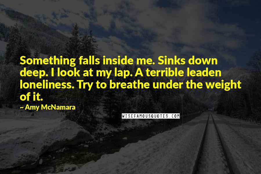 Amy McNamara Quotes: Something falls inside me. Sinks down deep. I look at my lap. A terrible leaden loneliness. Try to breathe under the weight of it.