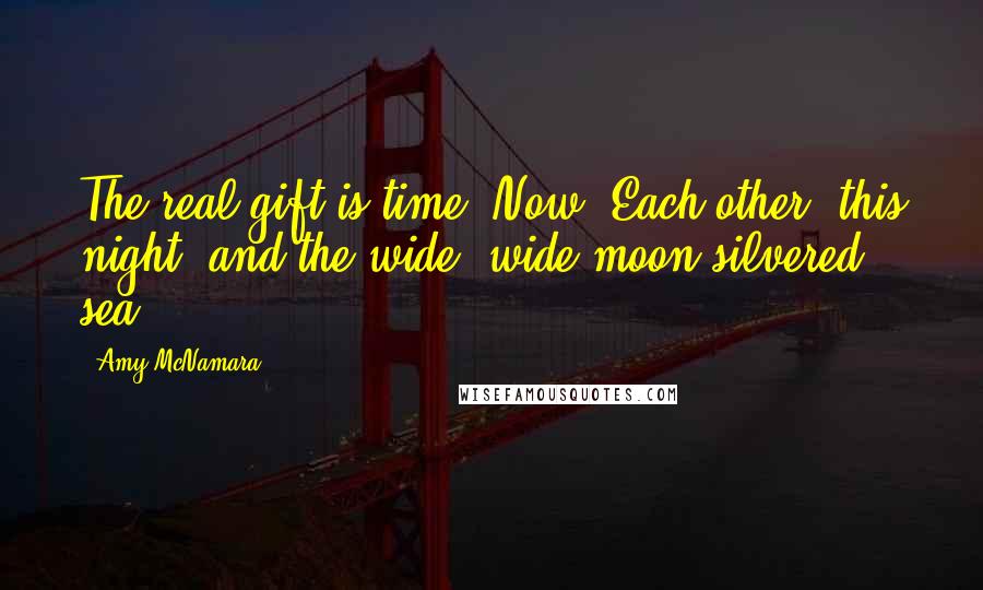 Amy McNamara Quotes: The real gift is time. Now. Each other, this night, and the wide, wide moon-silvered sea.