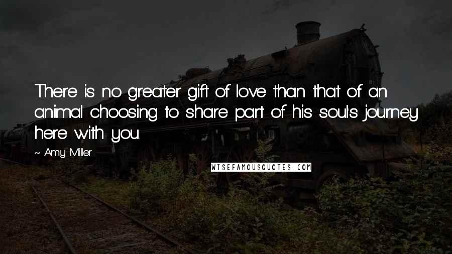 Amy Miller Quotes: There is no greater gift of love than that of an animal choosing to share part of his soul's journey here with you.