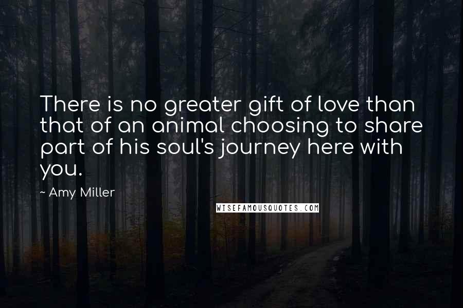 Amy Miller Quotes: There is no greater gift of love than that of an animal choosing to share part of his soul's journey here with you.