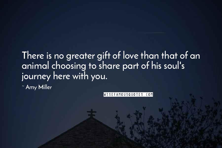 Amy Miller Quotes: There is no greater gift of love than that of an animal choosing to share part of his soul's journey here with you.