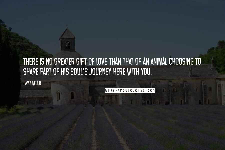 Amy Miller Quotes: There is no greater gift of love than that of an animal choosing to share part of his soul's journey here with you.