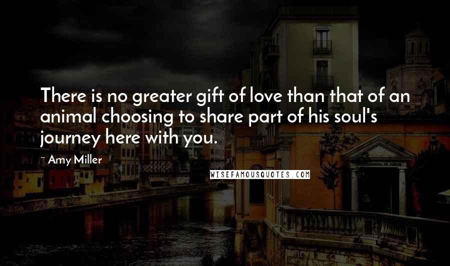 Amy Miller Quotes: There is no greater gift of love than that of an animal choosing to share part of his soul's journey here with you.