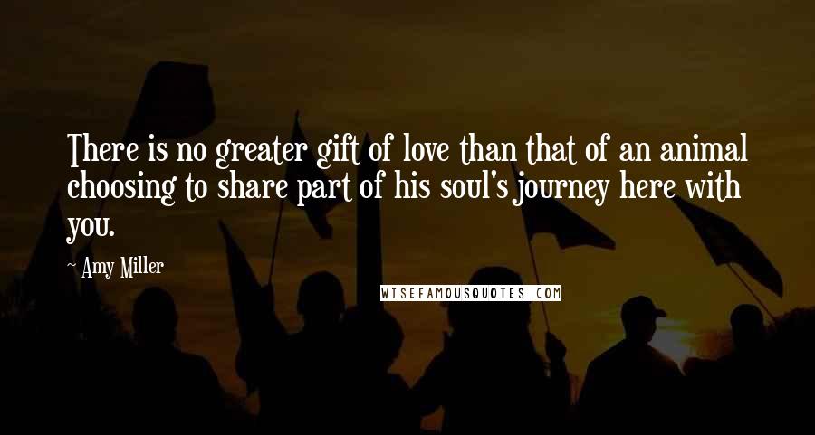 Amy Miller Quotes: There is no greater gift of love than that of an animal choosing to share part of his soul's journey here with you.