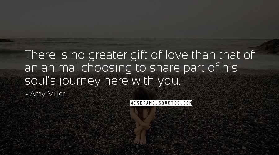 Amy Miller Quotes: There is no greater gift of love than that of an animal choosing to share part of his soul's journey here with you.