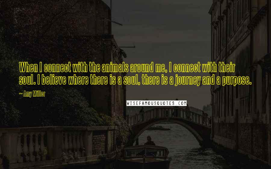 Amy Miller Quotes: When I connect with the animals around me, I connect with their soul. I believe where there is a soul, there is a journey and a purpose.