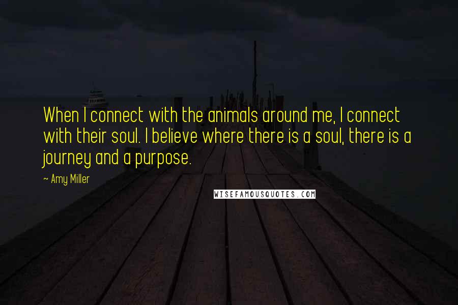 Amy Miller Quotes: When I connect with the animals around me, I connect with their soul. I believe where there is a soul, there is a journey and a purpose.