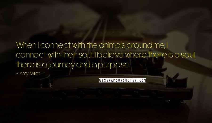 Amy Miller Quotes: When I connect with the animals around me, I connect with their soul. I believe where there is a soul, there is a journey and a purpose.