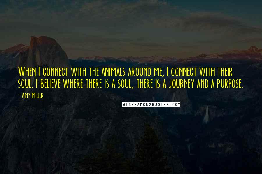 Amy Miller Quotes: When I connect with the animals around me, I connect with their soul. I believe where there is a soul, there is a journey and a purpose.