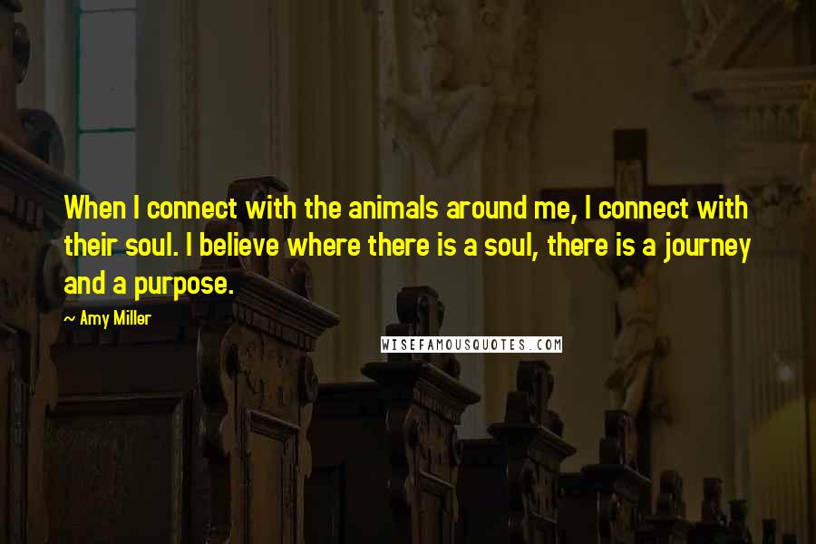 Amy Miller Quotes: When I connect with the animals around me, I connect with their soul. I believe where there is a soul, there is a journey and a purpose.