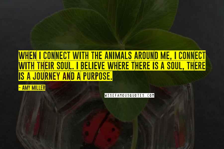 Amy Miller Quotes: When I connect with the animals around me, I connect with their soul. I believe where there is a soul, there is a journey and a purpose.