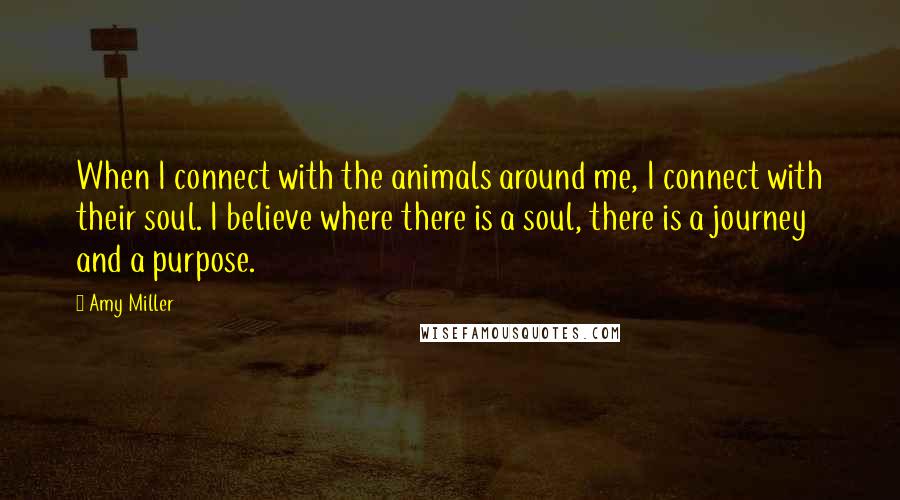 Amy Miller Quotes: When I connect with the animals around me, I connect with their soul. I believe where there is a soul, there is a journey and a purpose.