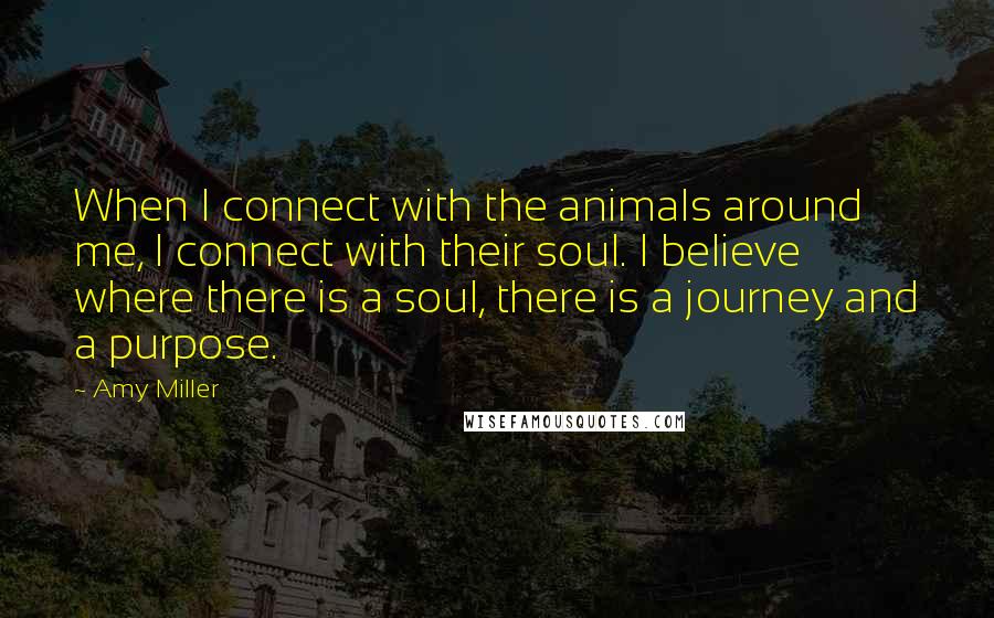 Amy Miller Quotes: When I connect with the animals around me, I connect with their soul. I believe where there is a soul, there is a journey and a purpose.