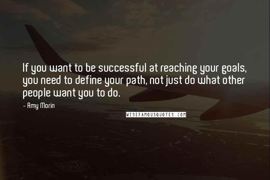 Amy Morin Quotes: If you want to be successful at reaching your goals, you need to define your path, not just do what other people want you to do.