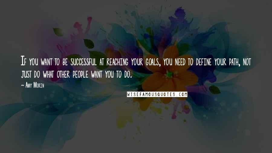 Amy Morin Quotes: If you want to be successful at reaching your goals, you need to define your path, not just do what other people want you to do.