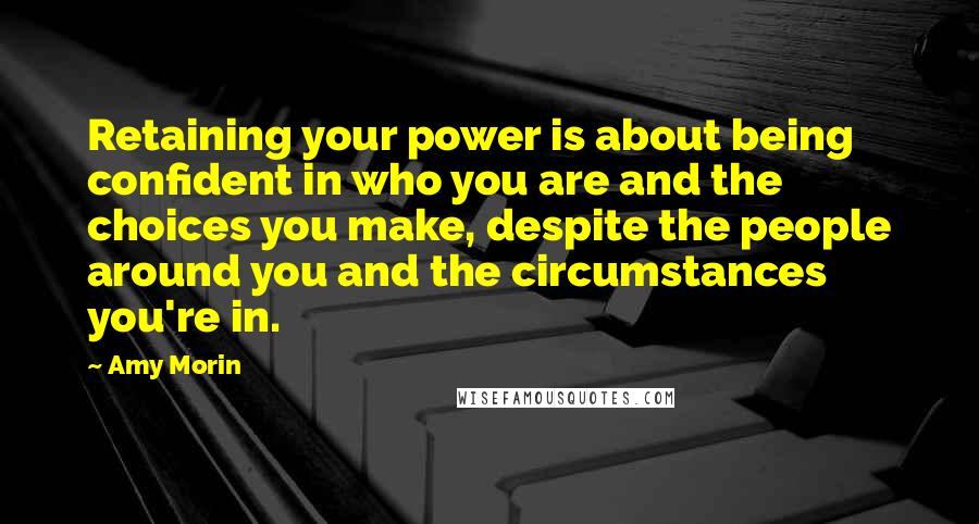 Amy Morin Quotes: Retaining your power is about being confident in who you are and the choices you make, despite the people around you and the circumstances you're in.