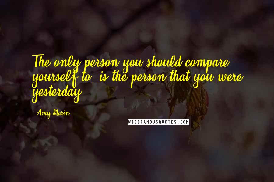 Amy Morin Quotes: The only person you should compare yourself to, is the person that you were yesterday.