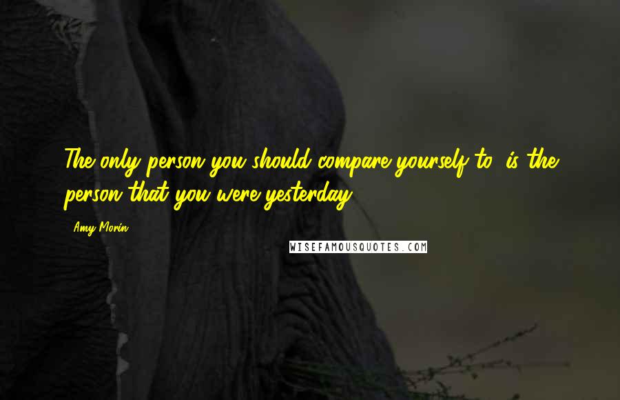 Amy Morin Quotes: The only person you should compare yourself to, is the person that you were yesterday.