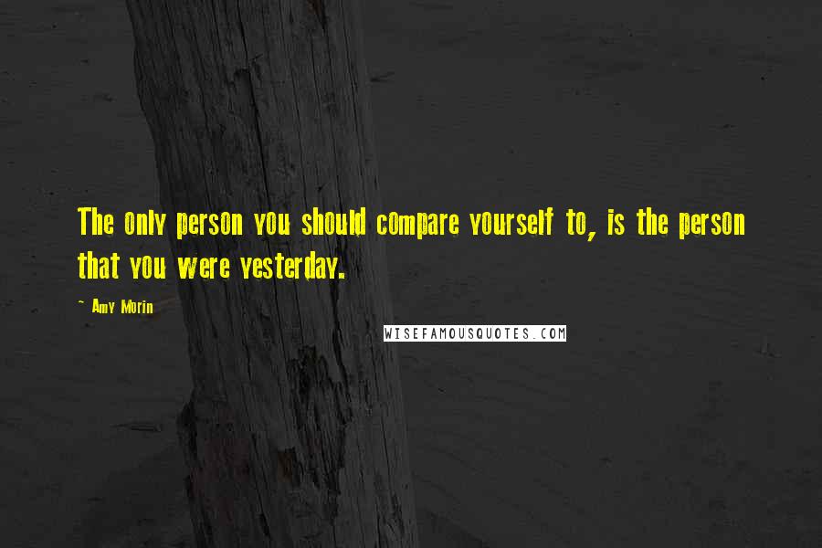 Amy Morin Quotes: The only person you should compare yourself to, is the person that you were yesterday.