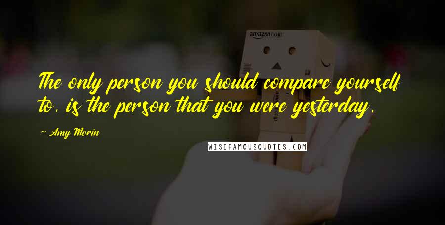 Amy Morin Quotes: The only person you should compare yourself to, is the person that you were yesterday.