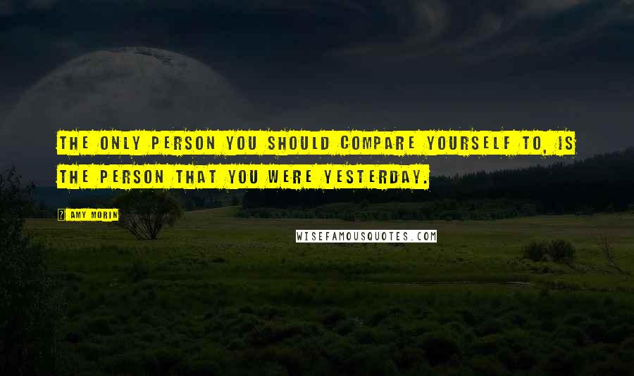 Amy Morin Quotes: The only person you should compare yourself to, is the person that you were yesterday.