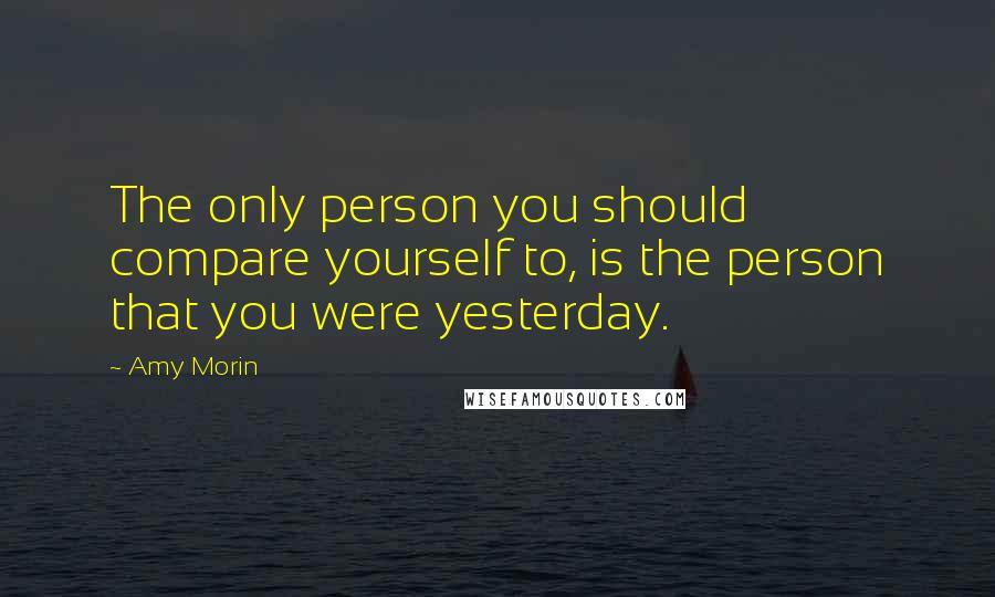 Amy Morin Quotes: The only person you should compare yourself to, is the person that you were yesterday.