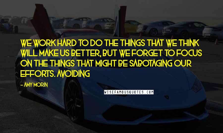 Amy Morin Quotes: We work hard to do the things that we think will make us better, but we forget to focus on the things that might be sabotaging our efforts. Avoiding