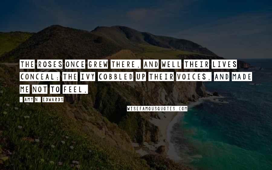 Amy N. Edwards Quotes: The roses once grew there, and well their lives conceal; the ivy cobbled up their voices, and made me not to feel.