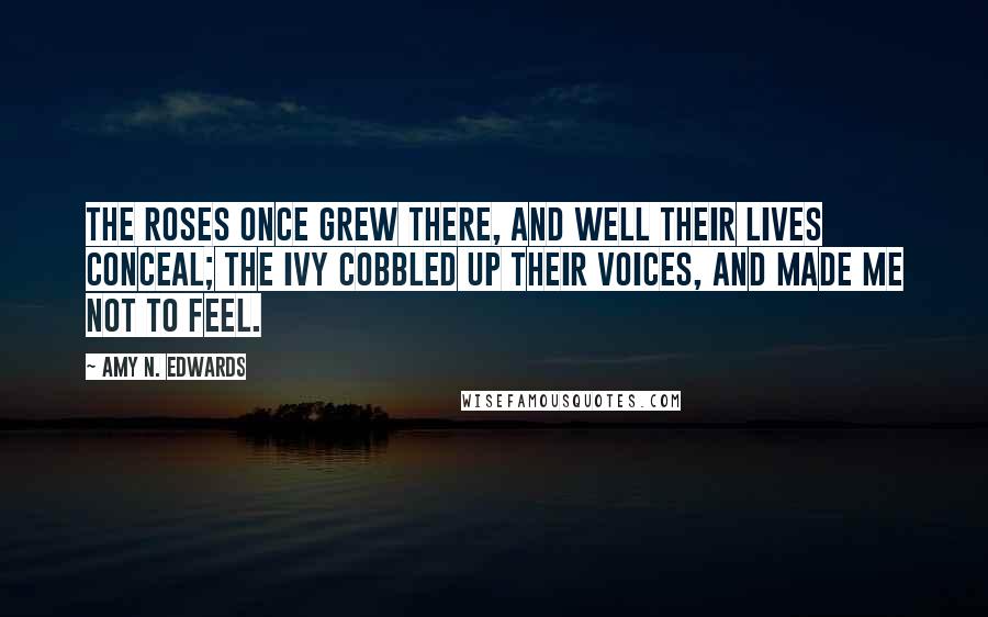 Amy N. Edwards Quotes: The roses once grew there, and well their lives conceal; the ivy cobbled up their voices, and made me not to feel.