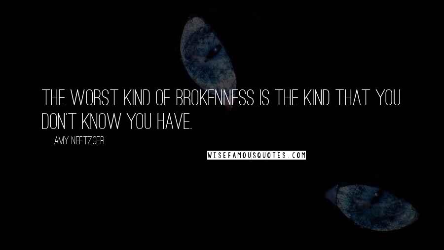 Amy Neftzger Quotes: The worst kind of brokenness is the kind that you don't know you have.