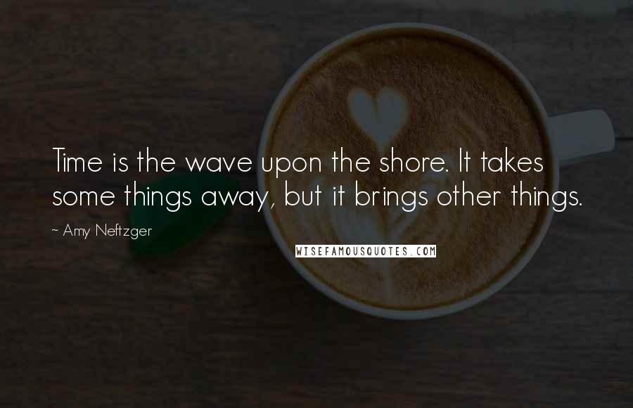 Amy Neftzger Quotes: Time is the wave upon the shore. It takes some things away, but it brings other things.