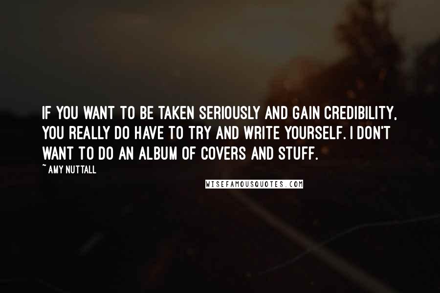 Amy Nuttall Quotes: If you want to be taken seriously and gain credibility, you really do have to try and write yourself. I don't want to do an album of covers and stuff.