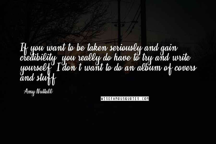 Amy Nuttall Quotes: If you want to be taken seriously and gain credibility, you really do have to try and write yourself. I don't want to do an album of covers and stuff.