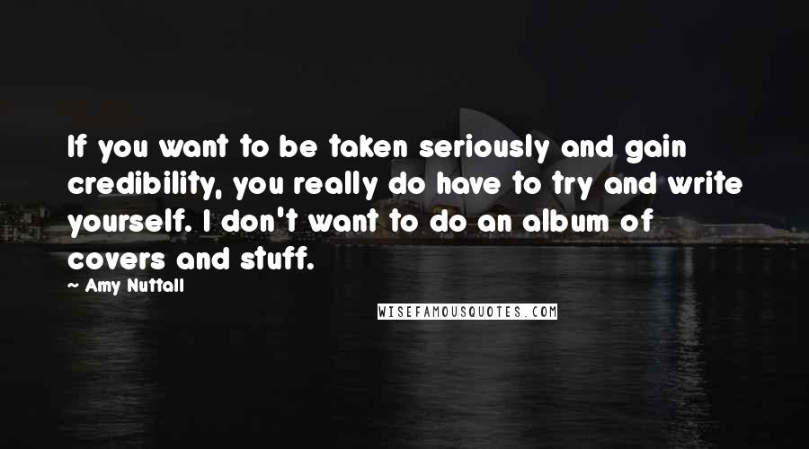 Amy Nuttall Quotes: If you want to be taken seriously and gain credibility, you really do have to try and write yourself. I don't want to do an album of covers and stuff.